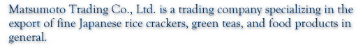 Matsumoto Trading Co., Ltd. is a trading company specializing in the export of fine Japanese rice crackers, green teas, and food products in general.